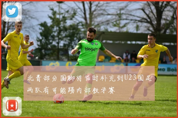 北青部分国脚将临时补充到U23国足两队有可能踢内部教学赛